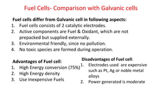 Fuel Cells- Comparison with Galvanic cells
Fuel cells differ from Galvanic cell in following aspects:
1. Fuel cells consists of 2 catalytic electrodes.
2. Active components are Fuel & Oxidant, which are not
prepacked but supplied externally.
3. Environmental friendly, since no pollution.
4. No toxic species are formed during operation.
Advantages of Fuel cell:
1. High Energy conversion (75%)
2. High Energy density
3. Use Inexpensive Fuels
Disadvantages of Fuel cell:
1. Electrodes used are expensive
such as Pt, Ag or noble metal
alloys
2. Power generated is moderate
 