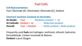 Fuel Cells
Cell Representation:
Fuel Electrode [A] Electrolyte Electrode [C] Oxidant
Chemical reactions involved at electrodes:
At Anode: Fuel Oxidation product + ne-
At Cathode: Oxidant + ne-
Reduction product
Overall: Fuel + Oxidant Oxidn product + Redn product
Frequently used fuels are hydrogen, methanol, ethanol, hydrazine,
formaldehyde, Carbon monoxide & Alkanes.
Oxidant is pure Oxygen
 