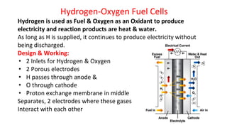 Hydrogen-Oxygen Fuel Cells
Hydrogen is used as Fuel & Oxygen as an Oxidant to produce
electricity and reaction products are heat & water.
As long as H is supplied, it continues to produce electricity without
being discharged.
Design & Working:
• 2 Inlets for Hydrogen & Oxygen
• 2 Porous electrodes
• H passes through anode &
• O through cathode
• Proton exchange membrane in middle
Separates, 2 electrodes where these gases
Interact with each other
 