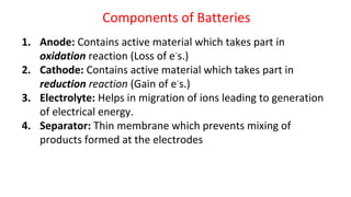 Components of Batteries
1. Anode: Contains active material which takes part in
oxidation reaction (Loss of e-
s.)
2. Cathode: Contains active material which takes part in
reduction reaction (Gain of e-
s.)
3. Electrolyte: Helps in migration of ions leading to generation
of electrical energy.
4. Separator: Thin membrane which prevents mixing of
products formed at the electrodes
 