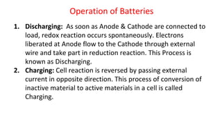 Operation of Batteries
1. Discharging: As soon as Anode & Cathode are connected to
load, redox reaction occurs spontaneously. Electrons
liberated at Anode flow to the Cathode through external
wire and take part in reduction reaction. This Process is
known as Discharging.
2. Charging: Cell reaction is reversed by passing external
current in opposite direction. This process of conversion of
inactive material to active materials in a cell is called
Charging.
 
