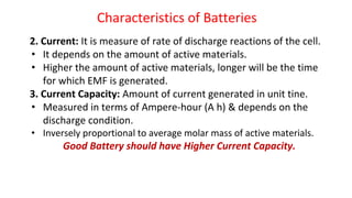Characteristics of Batteries
2. Current: It is measure of rate of discharge reactions of the cell.
• It depends on the amount of active materials.
• Higher the amount of active materials, longer will be the time
for which EMF is generated.
3. Current Capacity: Amount of current generated in unit tine.
• Measured in terms of Ampere-hour (A h) & depends on the
discharge condition.
• Inversely proportional to average molar mass of active materials.
Good Battery should have Higher Current Capacity.
 
