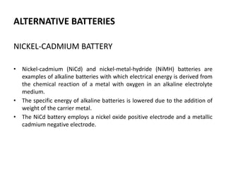 ALTERNATIVE BATTERIES
NICKEL-CADMIUM BATTERY
• Nickel-cadmium (NiCd) and nickel-metal-hydride (NiMH) batteries are
examples of alkaline batteries with which electrical energy is derived from
the chemical reaction of a metal with oxygen in an alkaline electrolyte
medium.
• The specific energy of alkaline batteries is lowered due to the addition of
weight of the carrier metal.
• The NiCd battery employs a nickel oxide positive electrode and a metallic
cadmium negative electrode.
 