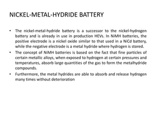 NICKEL-METAL-HYDRIDE BATTERY
• The nickel-metal-hydride battery is a successor to the nickel-hydrogen
battery and is already in use in production HEVs. In NiMH batteries, the
positive electrode is a nickel oxide similar to that used in a NiCd battery,
while the negative electrode is a metal hydride where hydrogen is stored.
• The concept of NiMH batteries is based on the fact that fine particles of
certain metallic alloys, when exposed to hydrogen at certain pressures and
temperatures, absorb large quantities of the gas to form the metalhydride
compounds.
• Furthermore, the metal hydrides are able to absorb and release hydrogen
many times without deterioration
 