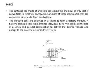 BASICS
• The batteries are made of unit cells containing the chemical energy that is
convertible to electrical energy. One or more of these electrolytic cells are
connected in series to form one battery.
• The grouped cells are enclosed in a casing to form a battery module. A
battery pack is a collection of these individual battery modules connected
in a series and parallel combination to deliver the desired voltage and
energy to the power electronic drive system.
 