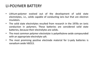 LI-POLYMER BATTERY
• Lithium-polymer evolved out of the development of solid state
electrolytes, i.e., solids capable of conducting ions but that are electron
insulators.
• The solid state electrolytes resulted from research in the 1970s on ionic
conduction in polymers. These batteries are considered solid state
batteries, because their electrolytes are solids.
• The most common polymer electrolyte is polyethylene oxide compounded
with an appropriate electrolyte salt.
• The most promising positive electrode material for Li-poly batteries is
vanadium oxide V6O13.
 
