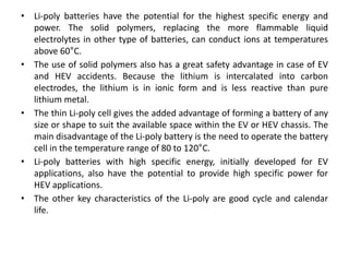 • Li-poly batteries have the potential for the highest specific energy and
power. The solid polymers, replacing the more flammable liquid
electrolytes in other type of batteries, can conduct ions at temperatures
above 60°C.
• The use of solid polymers also has a great safety advantage in case of EV
and HEV accidents. Because the lithium is intercalated into carbon
electrodes, the lithium is in ionic form and is less reactive than pure
lithium metal.
• The thin Li-poly cell gives the added advantage of forming a battery of any
size or shape to suit the available space within the EV or HEV chassis. The
main disadvantage of the Li-poly battery is the need to operate the battery
cell in the temperature range of 80 to 120°C.
• Li-poly batteries with high specific energy, initially developed for EV
applications, also have the potential to provide high specific power for
HEV applications.
• The other key characteristics of the Li-poly are good cycle and calendar
life.
 