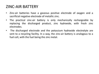 ZINC-AIR BATTERY
• Zinc-air batteries have a gaseous positive electrode of oxygen and a
sacrificial negative electrode of metallic zinc.
• The practical zinc-air battery is only mechanically rechargeable by
replacing the discharged product, zinc hydroxide, with fresh zinc
electrodes.
• The discharged electrode and the potassium hydroxide electrolyte are
sent to a recycling facility. In a way, the zinc-air battery is analogous to a
fuel cell, with the fuel being the zinc metal.
 