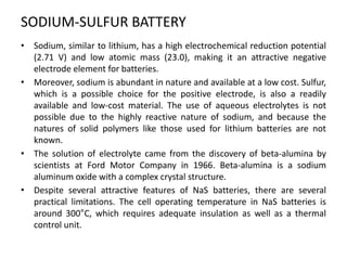 SODIUM-SULFUR BATTERY
• Sodium, similar to lithium, has a high electrochemical reduction potential
(2.71 V) and low atomic mass (23.0), making it an attractive negative
electrode element for batteries.
• Moreover, sodium is abundant in nature and available at a low cost. Sulfur,
which is a possible choice for the positive electrode, is also a readily
available and low-cost material. The use of aqueous electrolytes is not
possible due to the highly reactive nature of sodium, and because the
natures of solid polymers like those used for lithium batteries are not
known.
• The solution of electrolyte came from the discovery of beta-alumina by
scientists at Ford Motor Company in 1966. Beta-alumina is a sodium
aluminum oxide with a complex crystal structure.
• Despite several attractive features of NaS batteries, there are several
practical limitations. The cell operating temperature in NaS batteries is
around 300°C, which requires adequate insulation as well as a thermal
control unit.
 