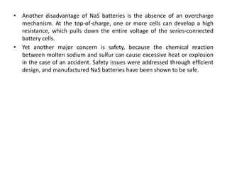 • Another disadvantage of NaS batteries is the absence of an overcharge
mechanism. At the top-of-charge, one or more cells can develop a high
resistance, which pulls down the entire voltage of the series-connected
battery cells.
• Yet another major concern is safety, because the chemical reaction
between molten sodium and sulfur can cause excessive heat or explosion
in the case of an accident. Safety issues were addressed through efficient
design, and manufactured NaS batteries have been shown to be safe.
 