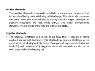 Positive electrode:
• The positive electrode is an oxide or sulfide or some other compound that
is capable of being reduced during cell discharge. This electrode consumes
electrons from the external circuit during cell discharge. Examples of
positive electrodes are lead oxide (PbO2) and nickel oxyhydroxide
(NiOOH). The electrode materials are in the solid state.
Negative electrode:
• The negative electrode is a metal or an alloy that is capable of being
oxidized during cell discharge. This electrode generates electrons in the
external circuit during cell discharge. Examples of negative electodes are
lead (Pb) and cadmium (Cd). Negative electrode materials are also in the
solid state within the battery cell.
 