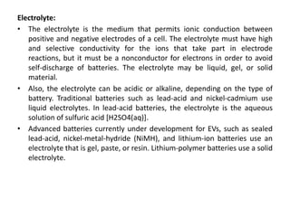 Electrolyte:
• The electrolyte is the medium that permits ionic conduction between
positive and negative electrodes of a cell. The electrolyte must have high
and selective conductivity for the ions that take part in electrode
reactions, but it must be a nonconductor for electrons in order to avoid
self-discharge of batteries. The electrolyte may be liquid, gel, or solid
material.
• Also, the electrolyte can be acidic or alkaline, depending on the type of
battery. Traditional batteries such as lead-acid and nickel-cadmium use
liquid electrolytes. In lead-acid batteries, the electrolyte is the aqueous
solution of sulfuric acid [H2SO4(aq)].
• Advanced batteries currently under development for EVs, such as sealed
lead-acid, nickel-metal-hydride (NiMH), and lithium-ion batteries use an
electrolyte that is gel, paste, or resin. Lithium-polymer batteries use a solid
electrolyte.
 