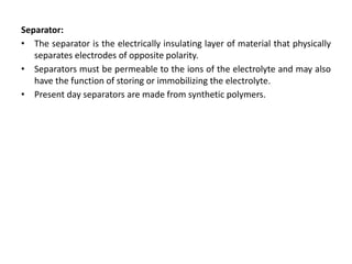 Separator:
• The separator is the electrically insulating layer of material that physically
separates electrodes of opposite polarity.
• Separators must be permeable to the ions of the electrolyte and may also
have the function of storing or immobilizing the electrolyte.
• Present day separators are made from synthetic polymers.
 