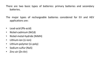 There are two basic types of batteries: primary batteries and secondary
batteries.
The major types of rechargeable batteries considered for EV and HEV
applications are:
• Lead-acid (Pb-acid)
• Nickel-cadmium (NiCd)
• Nickel-metal-hydride (NiMH)
• Lithium-ion (Li-ion)
• Lithium-polymer (Li-poly)
• Sodium-sulfur (NaS)
• Zinc-air (Zn-Air)
 