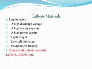 Cathode Materials
 Requirements:
1. A high discharge voltage
2. A high energy capacity
3. A high power density
4. Light weight
5. Low self discharge
6. Environment friendly
 Commercial cathode materials:
LiCoO2, LiFePO4 etc.
 