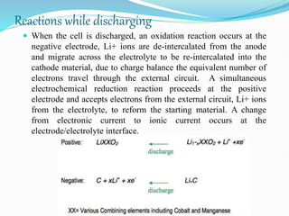 Reactions while discharging
 When the cell is discharged, an oxidation reaction occurs at the
negative electrode, Li+ ions are de-intercalated from the anode
and migrate across the electrolyte to be re-intercalated into the
cathode material, due to charge balance the equivalent number of
electrons travel through the external circuit. A simultaneous
electrochemical reduction reaction proceeds at the positive
electrode and accepts electrons from the external circuit, Li+ ions
from the electrolyte, to reform the starting material. A change
from electronic current to ionic current occurs at the
electrode/electrolyte interface.
 
