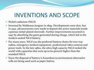 INVENTIONS AND SCOPE
 Nickel-cadmium (NiCd)
 Invented by Waldemar Jungner in 1899. Developments were slow, but
in 1932, advancements were made to deposit the active materials inside
a porous nickel-plated electrode. Further improvements occurred in
1947 by absorbing the gases generated during charge, which led to the
modern sealed NiCd battery.
 For many years, NiCd was the preferred battery choice for two-way
radios, emergency medical equipment, professional video cameras and
power tools. In the late 1980s, the ultra-high capacity NiCd rocked the
world with capacities that were up to 60 percent higher than the
standard NiCd.
 Since the disposal of battery is hazardous to environment alternative
cells are being used such as paper battery
 