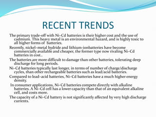 RECENT TRENDS
The primary trade-off with Ni–Cd batteries is their higher cost and the use of
cadmium. This heavy metal is an environmental hazard, and is highly toxic to
all higher forms of batteries.
Recently, nickel–metal hydride and lithium-ionbatteries have become
commercially available and cheaper, the former type now rivaling Ni–Cd
batteries in cost..
The batteries are more difficult to damage than other batteries, tolerating deep
discharge for long periods.
Ni–Cd batteries typically last longer, in terms of number of charge/discharge
cycles, than other rechargeable batteries such as lead/acid batteries.
Compared to lead–acid batteries, Ni–Cd batteries have a much higher energy
density.
In consumer applications, Ni–Cd batteries compete directly with alkaline
batteries. A Ni–Cd cell has a lower capacity than that of an equivalent alkaline
cell, and costs more.
The capacity of a Ni–Cd battery is not significantly affected by very high discharge
currents.
 