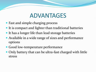 ADVANTAGES
 Fast and simple charging process
 It is compact and lighter than traditional batteries
 It has a longer life than lead storage batteries
 Available in a wide range of sizes and performance
options
 Good low-temperature performance
 Only battery that can be ultra-fast charged with little
stress
 