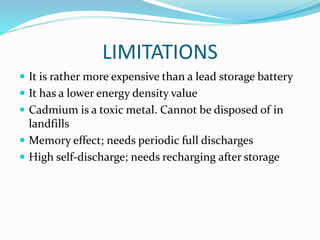 LIMITATIONS
 It is rather more expensive than a lead storage battery
 It has a lower energy density value
 Cadmium is a toxic metal. Cannot be disposed of in
landfills
 Memory effect; needs periodic full discharges
 High self-discharge; needs recharging after storage
 