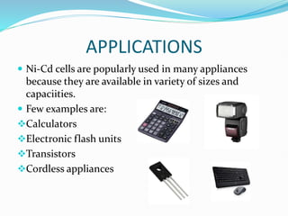 APPLICATIONS
 Ni-Cd cells are popularly used in many appliances
because they are available in variety of sizes and
capaciities.
 Few examples are:
Calculators
Electronic flash units
Transistors
Cordless appliances
 