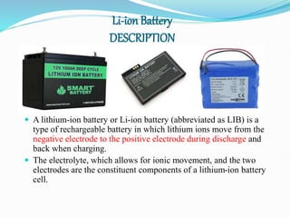 Li-ion Battery
DESCRIPTION
 A lithium-ion battery or Li-ion battery (abbreviated as LIB) is a
type of rechargeable battery in which lithium ions move from the
negative electrode to the positive electrode during discharge and
back when charging.
 The electrolyte, which allows for ionic movement, and the two
electrodes are the constituent components of a lithium-ion battery
cell.
 