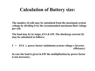 Calculation of Battery size:
The number of cells may be calculated from the maximum system
voltage by dividing it by the recommended maximum float voltage
per cell.
The load may be in Amps, kVA & kW. The discharge current (I)
may be calculated as follows:
I = kVA x power factor/ (minimum system voltage x inverter
efficiency)
In case the load is given in kW the multiplication by power factor
is not necessary.
 