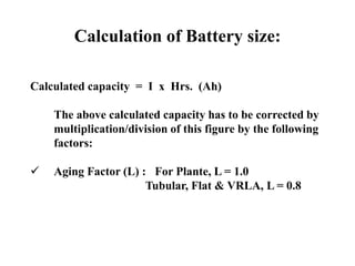Calculation of Battery size:
Calculated capacity = I x Hrs. (Ah)
The above calculated capacity has to be corrected by
multiplication/division of this figure by the following
factors:
 Aging Factor (L) : For Plante, L = 1.0
Tubular, Flat & VRLA, L = 0.8
 
