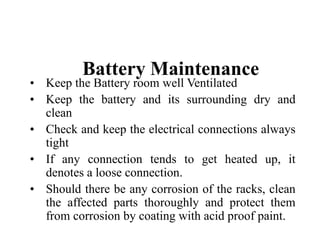 Battery Maintenance
• Keep the Battery room well Ventilated
• Keep the battery and its surrounding dry and
clean
• Check and keep the electrical connections always
tight
• If any connection tends to get heated up, it
denotes a loose connection.
• Should there be any corrosion of the racks, clean
the affected parts thoroughly and protect them
from corrosion by coating with acid proof paint.
 