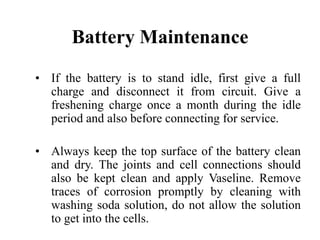 Battery Maintenance
• If the battery is to stand idle, first give a full
charge and disconnect it from circuit. Give a
freshening charge once a month during the idle
period and also before connecting for service.
• Always keep the top surface of the battery clean
and dry. The joints and cell connections should
also be kept clean and apply Vaseline. Remove
traces of corrosion promptly by cleaning with
washing soda solution, do not allow the solution
to get into the cells.
 