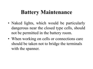 Battery Maintenance
• Naked lights, which would be particularly
dangerous near the closed type cells, should
not be permitted in the battery room.
• When working on cells or connections care
should be taken not to bridge the terminals
with the spanner.
 