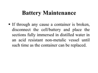 Battery Maintenance
 If through any cause a container is broken,
disconnect the cell/battery and place the
sections fully immersed in distilled water in
an acid resistant non-metalic vessel until
such time as the container can be replaced.
 