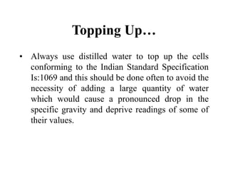 Topping Up…
• Always use distilled water to top up the cells
conforming to the Indian Standard Specification
Is:1069 and this should be done often to avoid the
necessity of adding a large quantity of water
which would cause a pronounced drop in the
specific gravity and deprive readings of some of
their values.
 