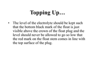 Topping Up…
• The level of the electrolyte should be kept such
that the bottom black mark of the float is just
visible above the crown of the float plug and the
level should never be allowed to go so low that
the red mark on the float stem comes in line with
the top surface of the plug.
 
