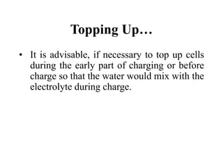 Topping Up…
• It is advisable, if necessary to top up cells
during the early part of charging or before
charge so that the water would mix with the
electrolyte during charge.
 