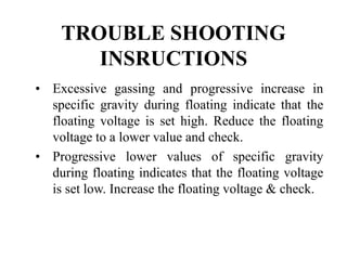 TROUBLE SHOOTING
INSRUCTIONS
• Excessive gassing and progressive increase in
specific gravity during floating indicate that the
floating voltage is set high. Reduce the floating
voltage to a lower value and check.
• Progressive lower values of specific gravity
during floating indicates that the floating voltage
is set low. Increase the floating voltage & check.
 