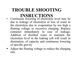 TROUBLE SHOOTING
INSRUCTIONS
• Continuous lowering of electrolyte level may be
due to leakage of electrolyte or loss of water in
the electrolyte due to evaporation by too high a
floating voltage or excessive charging. Replace
container immediately in case of leakage.
Addition of distilled water to maintain the
electrolyte level in the leaking cell will result in
diminution, of capacity and continuous lowering
of specific gravity
 Adjust the floating voltage to reduce the charging
rate.
 