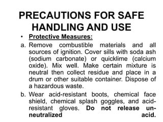 PRECAUTIONS FOR SAFE
HANDLING AND USE
• Protective Measures:
a. Remove combustible materials and all
sources of ignition. Cover sills with soda ash
(sodium carbonate) or quicklime (calcium
oxide). Mix well. Make certain mixture is
neutral then collect residue and place in a
drum or other suitable container. Dispose of
a hazardous waste.
b. Wear acid-resistant boots, chemical face
shield, chemical splash goggles, and acid-
resistant gloves. Do not release un-
neutralized acid.
 
