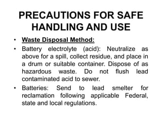PRECAUTIONS FOR SAFE
HANDLING AND USE
• Waste Disposal Method:
• Battery electrolyte (acid): Neutralize as
above for a spill, collect residue, and place in
a drum or suitable container. Dispose of as
hazardous waste. Do not flush lead
contaminated acid to sewer.
• Batteries: Send to lead smelter for
reclamation following applicable Federal,
state and local regulations.
 