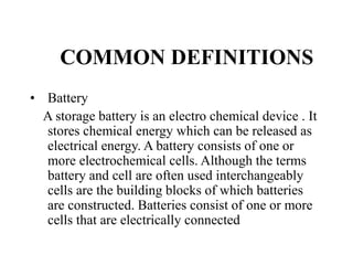 COMMON DEFINITIONS
• Battery
A storage battery is an electro chemical device . It
stores chemical energy which can be released as
electrical energy. A battery consists of one or
more electrochemical cells. Although the terms
battery and cell are often used interchangeably
cells are the building blocks of which batteries
are constructed. Batteries consist of one or more
cells that are electrically connected
 
