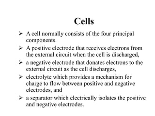 Cells
 A cell normally consists of the four principal
components.
 A positive electrode that receives electrons from
the external circuit when the cell is discharged,
 a negative electrode that donates electrons to the
external circuit as the cell discharges,
 electrolyte which provides a mechanism for
charge to flow between positive and negative
electrodes, and
 a separator which electrically isolates the positive
and negative electrodes.
 