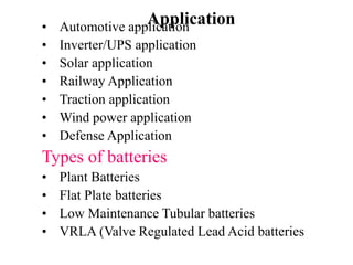 Application
• Automotive application
• Inverter/UPS application
• Solar application
• Railway Application
• Traction application
• Wind power application
• Defense Application
Types of batteries
• Plant Batteries
• Flat Plate batteries
• Low Maintenance Tubular batteries
• VRLA (Valve Regulated Lead Acid batteries
 