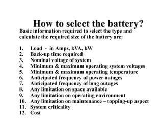 How to select the battery?
Basic information required to select the type and
calculate the required size of the battery are:
1. Load - in Amps, kVA, kW
2. Back-up time required
3. Nominal voltage of system
4. Minimum & maximum operating system voltages
5. Minimum & maximum operating temperature
6. Anticipated frequency of power outages
7. Anticipated frequency of long outages
8. Any limitation on space available
9. Any limitation on operating environment
10. Any limitation on maintenance – topping-up aspect
11. System criticality
12. Cost
 