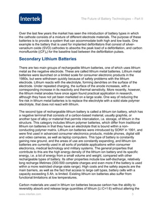 The Future of Battery Technologies – Part II



Over the last few years the market has seen the introduction of battery types in which
the cathode consists of a mixture of different electrode materials. The purpose of these
batteries is to provide a system that can accommodate both high and low loads. One
example is the battery that is used for implanted defibrillators that consist of silver-
vanadium oxide (SVO) cathodes to absorbs the peak load of a defibrillation, and carbon
monofluoride ((CF)x) for the baseline load between the defibrillation pulses.

Secondary Lithium Batteries

There are two main groups of rechargeable lithium batteries, one of which uses lithium
metal as the negative electrode. These are called lithium metal batteries. Lithium metal
batteries were launched on a limited scale for consumer electronic products in the
1980s, but were withdrawn quickly because of safety problems with the lithium
electrode. Lithium reacts with the electrolyte, forming dendrites on the surface of the
electrode. Under repeated charging, the surface of the anode increases, with a
corresponding increase in its reactivity and thermal sensitivity. More recently, however,
the lithium metal anodes have once again found practical application in research,
although they have not yet been marketed on a large scale. One way of reducing the
fire risk in lithium metal batteries is to replace the electrolyte with a solid state polymer
electrolyte, that does not react with lithium.

The second type of rechargeable lithium battery is called a lithium ion battery, which has
a negative terminal that consists of a carbon-based material, usually graphite, or
another type of alloy or material that permits intercalation, i.e. storage, of lithium in the
structure. This category includes lithium polymer batteries, which differ from traditional
lithium ion batteries in that they have an electrolyte that is bound within a non-
conducting polymer matrix. Lithium ion batteries were introduced by SONY in 1991, and
were first used in advanced consumer electronics products, mobile phones, digital still
and video cameras, as well as laptop computers. This type of battery is constantly
gaining new ground, and the areas of use are constantly expanding, and lithium ion
batteries are currently used in all sorts of portable applications within consumer
electronics, medical technology and military systems. The general properties that
contribute to this are the high energy density of the lithium ion battery and its specific
energy, i.e. a lot of energy from a small volume and weight, compared with other
rechargeable types of battery. Its other properties include low self-discharge, relatively
long recharge lifetimes (300-500 complete charges and even more if the battery is used
within a more restricted charge state range). High costs and the safety aspects are the
main barriers, as well as the fact that access to large cell types, battery cells with a
capacity exceeding 5 Ah, is limited. Existing lithium ion batteries also suffer from
functional limitations at low temperatures.

Carbon materials are used in lithium ion batteries because carbon has the ability to
reversibly absorb and release large quantities of lithium (Li:C=1:6) without altering the
www.intertek.com                                                                      3
 