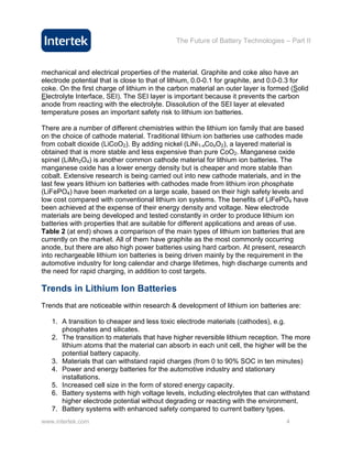 The Future of Battery Technologies – Part II



mechanical and electrical properties of the material. Graphite and coke also have an
electrode potential that is close to that of lithium, 0.0-0.1 for graphite, and 0.0-0.3 for
coke. On the first charge of lithium in the carbon material an outer layer is formed (Solid
Electrolyte Interface, SEI). The SEI layer is important because it prevents the carbon
anode from reacting with the electrolyte. Dissolution of the SEI layer at elevated
temperature poses an important safety risk to lithium ion batteries.

There are a number of different chemistries within the lithium ion family that are based
on the choice of cathode material. Traditional lithium ion batteries use cathodes made
from cobalt dioxide (LiCoO2). By adding nickel (LiNi1-xCoxO2), a layered material is
obtained that is more stable and less expensive than pure CoO2. Manganese oxide
spinel (LiMn2O4) is another common cathode material for lithium ion batteries. The
manganese oxide has a lower energy density but is cheaper and more stable than
cobalt. Extensive research is being carried out into new cathode materials, and in the
last few years lithium ion batteries with cathodes made from lithium iron phosphate
(LiFePO4) have been marketed on a large scale, based on their high safety levels and
low cost compared with conventional lithium ion systems. The benefits of LiFePO4 have
been achieved at the expense of their energy density and voltage. New electrode
materials are being developed and tested constantly in order to produce lithium ion
batteries with properties that are suitable for different applications and areas of use.
Table 2 (at end) shows a comparison of the main types of lithium ion batteries that are
currently on the market. All of them have graphite as the most commonly occurring
anode, but there are also high power batteries using hard carbon. At present, research
into rechargeable lithium ion batteries is being driven mainly by the requirement in the
automotive industry for long calendar and charge lifetimes, high discharge currents and
the need for rapid charging, in addition to cost targets.

Trends in Lithium Ion Batteries
Trends that are noticeable within research & development of lithium ion batteries are:

   1. A transition to cheaper and less toxic electrode materials (cathodes), e.g.
      phosphates and silicates.
   2. The transition to materials that have higher reversible lithium reception. The more
      lithium atoms that the material can absorb in each unit cell, the higher will be the
      potential battery capacity.
   3. Materials that can withstand rapid charges (from 0 to 90% SOC in ten minutes)
   4. Power and energy batteries for the automotive industry and stationary
      installations.
   5. Increased cell size in the form of stored energy capacity.
   6. Battery systems with high voltage levels, including electrolytes that can withstand
      higher electrode potential without degrading or reacting with the environment.
   7. Battery systems with enhanced safety compared to current battery types.
www.intertek.com                                                                   4
 
