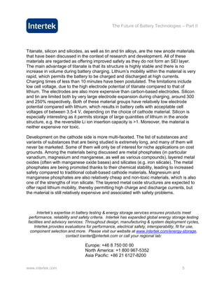 The Future of Battery Technologies – Part II




Titanate, silicon and silicides, as well as tin and tin alloys, are the new anode materials
that have been discussed in the context of research and development. All of these
materials are regarded as offering improved safety as they do not form an SEI layer.
The main advantage of titanate is that its structure is highly stable and there is no
increase in volume during battery charging. Lithium’s mobility within the material is very
rapid, which permits the battery to be charged and discharged at high currents.
Charging times of less than 10 minutes have been postulated. The limitations include
low cell voltage, due to the high electrode potential of titanate compared to that of
lithium. The electrodes are also more expensive than carbon-based electrodes. Silicon
and tin are limited both by very large electrode expansion during charging, around 300
and 250% respectively. Both of these material groups have relatively low electrode
potential compared with lithium, which results in battery cells with acceptable cell
voltages of between 3.5-4 V, depending on the choice of cathode material. Silicon is
especially interesting as it permits storage of large quantities of lithium in the anode
structure, e.g. the reversible Li ion insertion capacity is >1. Moreover, the material is
neither expensive nor toxic.

Development on the cathode side is more multi-faceted. The list of substances and
variants of substances that are being studied is extremely long, and many of them will
never be marketed. Some of them will only be of interest for niche applications on cost
grounds. Among the materials being discussed are metal phosphates (in particular
vanadium, magnesium and manganese, as well as various compounds), layered metal
oxides (often with manganese oxide bases) and silicates (e.g. iron silicate). The metal
phosphates are being promoted thanks to their chemical stability, leading to increased
safety compared to traditional cobalt-based cathode materials. Magnesium and
manganese phosphates are also relatively cheap and non-toxic materials, which is also
one of the strengths of iron silicate. The layered metal oxide structures are expected to
offer rapid lithium mobility, thereby permitting high charge and discharge currents, but
the material is still relatively expensive and associated with safety problems.



       Intertek’s expertise in battery testing & energy storage services ensures products meet
  performance, reliability and safety criteria. Intertek has expanded global energy storage testing
 facilities and advisory services. Throughout design, manufacturing & system deployment cycles,
     Intertek provides evaluations for performance, electrical safety, interoperability, fit for use,
   component selection and more. Please visit our website at www.intertek.com/energy-storage,
                        contact icenter@intertek.com or call your regional lab:

                                  Europe: +46 8 750 00 00
                                  North America: +1 800 967-5352
                                  Asia Pacific: +86 21 6127-8200

www.intertek.com                                                                           5
 