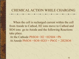 16
When the cell is recharged current within the cell
from Anode to Cathod, H2 ions move to Cathod and
SO4 ions go to Anode and the following Reactions
take place.
At the Cathode PbSO4+ H2 =H2S04 +Pb
At Anode PbSO4 +SO4+H2O = PbO2 + 2H2SO4
CHEMICAL ACTION WHILE CHARGING
 