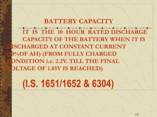 17
BATTERY CAPACITY
IT IS THE 10 HOUR RATED DISCHARGE
CAPACITY OF THE BATTERY WHEN IT IS
DISCHARGED AT CONSTANT CURRENT
(10%OF AH) (FROM FULLY CHARGED
CONDITION i.e. 2.2V. TILL THE FINAL
VOLTAGE OF 1.85V IS REACHED)
(I.S. 1651/1652 & 6304)
 