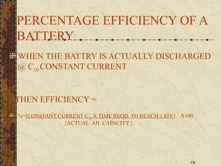 19
PERCENTAGE EFFICIENCY OF A
BATTERY
WHEN THE BATTRY IS ACTUALLY DISCHARGED
@ C10 CONSTANT CURRENT
THEN EFFICIENCY =
%=[CONSTANT CURRENT C10 X TIME REQD. TO REACH 1.85V] X100
{ACTUAL AH CAPACITY }
 