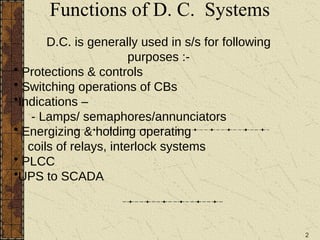 2
Functions of D. C. Systems
D.C. is generally used in s/s for following
purposes :-
• Protections & controls
• Switching operations of CBs
•Indications –
- Lamps/ semaphores/annunciators
• Energizing & holding operating
coils of relays, interlock systems
• PLCC
•UPS to SCADA
 